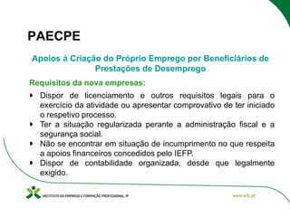 PAECPE
Apoios à Criação do Próprio Emprego por Beneficiários de
Prestações de Desemprego
Requisitos da nova empresas:
Dispor de licenciamento e outros requisitos legais para o
exercício da atividade ou apresentar comprovativo de ter iniciado
o respetivo processo.
Ter a situação regularizada perante a administração fiscal e a
segurança social.
Não se encontrar em situação de incumprimento no que respeita
a apoios financeiros concedidos pelo IEFP.
Dispor de contabilidade organizada, desde que legalmente
exigido.

 