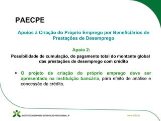 PAECPE
Apoios à Criação do Próprio Emprego por Beneficiários de
Prestações de Desemprego
Apoio 2:
Possibilidade de cumulação, do pagamento total do montante global
das prestações de desemprego com crédito

O projeto de criação do próprio emprego deve ser
apresentado na instituição bancária, para efeito de análise e
concessão de crédito.

 