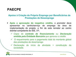PAECPE
Apoios à Criação do Próprio Emprego por Beneficiários de
Prestações de Desemprego
Após a aprovação do respetivo crédito, o promotor deve
apresentar no centro/serviço de emprego da área de
implementação do projeto, a fim de este remeter ao centro
distrital competente do ISS, I.P.:
 Cópia do contrato de financiamento ou Declaração
emitida pela Entidade Bancária que aprovou o crédito
 O requerimento para o pagamento total do montante global
das prestações de desemprego
 Declaração de início de atividade + constituição da
sociedade.

 