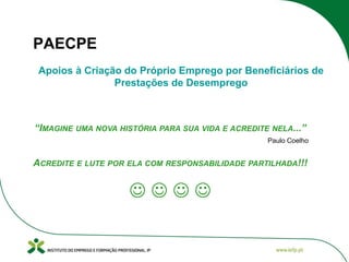 PAECPE
Apoios à Criação do Próprio Emprego por Beneficiários de
Prestações de Desemprego

“IMAGINE UMA NOVA HISTÓRIA PARA SUA VIDA E ACREDITE NELA...”
Paulo Coelho

ACREDITE E LUTE POR ELA COM RESPONSABILIDADE PARTILHADA!!!



 