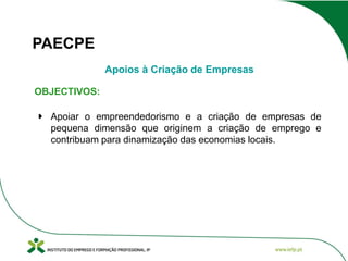 PAECPE
Apoios à Criação de Empresas
OBJECTIVOS:
Apoiar o empreendedorismo e a criação de empresas de
pequena dimensão que originem a criação de emprego e
contribuam para dinamização das economias locais.

 