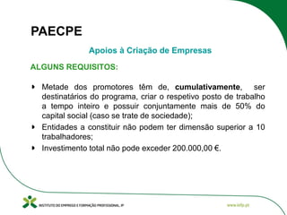 PAECPE
Apoios à Criação de Empresas
ALGUNS REQUISITOS:
Metade dos promotores têm de, cumulativamente, ser
destinatários do programa, criar o respetivo posto de trabalho
a tempo inteiro e possuir conjuntamente mais de 50% do
capital social (caso se trate de sociedade);
Entidades a constituir não podem ter dimensão superior a 10
trabalhadores;
Investimento total não pode exceder 200.000,00 €.

 