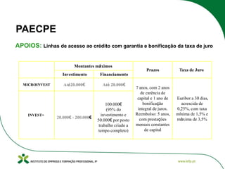 PAECPE
APOIOS: Linhas de acesso ao crédito com garantia e bonificação da taxa de juro
Montantes máximos
Investimento
MICROINVEST

INVEST+

Até20.000€

Até 20.000€

Prazos

Taxa de Juro

7 anos, com 2 anos
de carência de
capital e 1 ano de
bonificação
integral de juros.
Reembolso: 5 anos,
com prestações
mensais constantes
de capital

Euribor a 30 dias,
acrescida de
0,25%, com taxa
mínima de 1,5% e
máxima de 3,5%

Financiamento

20.000€ - 200.000€

100.000€
(95% do
investimento e
50.000€ por posto
trabalho criado a
tempo completo)

 