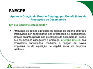 PAECPE
Apoios à Criação do Próprio Emprego por Beneficiários de
Prestações de Desemprego
Em que consiste esta medida?
Atribuição de apoios a projetos de criação do próprio emprego
promovidos por beneficiários das prestações de desemprego,
através da antecipação das prestações de desemprego, desde
que os mesmos assegurem o emprego, a tempo inteiro, dos
promotores subsidiados, mediante a criação de novas
empresas ou da aquisição de capital social de empresa
existente.

 