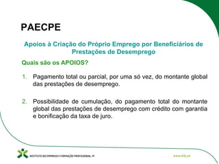 PAECPE
Apoios à Criação do Próprio Emprego por Beneficiários de
Prestações de Desemprego
Quais são os APOIOS?
1. Pagamento total ou parcial, por uma só vez, do montante global
das prestações de desemprego.
2. Possibilidade de cumulação, do pagamento total do montante
global das prestações de desemprego com crédito com garantia
e bonificação da taxa de juro.

 