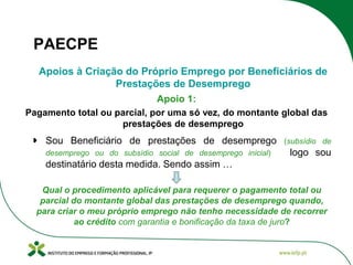 PAECPE
Apoios à Criação do Próprio Emprego por Beneficiários de
Prestações de Desemprego
Apoio 1:
Pagamento total ou parcial, por uma só vez, do montante global das
prestações de desemprego

Sou Beneficiário de prestações de desemprego
desemprego ou do subsídio social de desemprego inicial)

(subsídio de

logo sou

destinatário desta medida. Sendo assim …
Qual o procedimento aplicável para requerer o pagamento total ou
parcial do montante global das prestações de desemprego quando,
para criar o meu próprio emprego não tenho necessidade de recorrer
ao crédito com garantia e bonificação da taxa de juro?

 