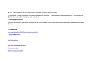 3.- Para evaluar resultados de las investigaciones. (Análisis de contenidos, listas de cotejo)
4.- Para evaluar el trabajo colaborativo durante las investigaciones realizadas, responsabilidad, aprendizaje autónomo y expresión escrita.
(Guía de observación, lista de cotejo y escala estimativa)
9.- Informe y Presentación
El informe se presentara en el mes de julio del 2015, de todo lo señalado anteriormente demostrado la capacidad de análisis y síntesis de los
alumnos
10.- Referencias
www.udgvirtual.udg.mx/lti/lti/lineamientosproyectos.htm
- Proyecto Educativo
http://webquest.es/
http://www.webquest.es/wq/lectura
Cómo crear un blog
http://www.blogger.com/start
 