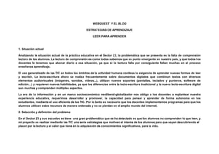 WEBQUEST Y EL BLOG
ESTRATEGIAS DE APRENDIZAJE
LEER PARA APRENDER
1. Situación actual
Analizando la situación actual de la práctica educativa en el Sector 23, la problemática que se presenta es la falta de comprensión
lectora de los alumnos. La lectura de comprensión es como todos sabemos que es punto emergente en nuestro país, y que todos los
docentes le tenemos que abonar diario a esa situación, ya que si la lectura falla por consiguiente fallan muchas en el proceso
enseñanza aprendizaje.
El uso generalizado de las TIC en todos los ámbitos de la actividad humana conlleva la exigencia de aprender nuevas formas de leer
y escribir. La lecto-escritura ahora se realiza frecuentemente sobre documentos digitales que combinan textos con diversos
elementos audiovisuales (imágenes, sonidos, vídeos...), utilizan nuevos soportes (pantallas, teclados y punteros, software de
edición…) y requieren nuevas habilidades, ya que las diferencias entre la lecto-escritura tradicional y la nueva lecto-escritura digital
son muchas y comprenden múltiples aspectos.
La era de la información y en un marco socioeconómico neoliberal-globalizador nos obliga a los docentes a replantear nuestra
experiencia educativa, requerimos desarrollar y promover, la capacidad para pensar y aprender de forma autónoma en los
estudiantes, mediante el uso eficiente de las TIC. Por lo tanto es necesario que los docentes implementemos programas para que los
alumnos utilicen estos recursos de manera ordenada y no se pierdan en el amplio mundo del internet.
2. Selección y definición del problema
En el Sector 23 y sus escuelas se tiene una gran problemática que se ha detectado es que los alumnos no comprenden lo que leen, y
mi proyecto es realizar mediante las TIC una serie estrategias que motiven el interés de los alumnos para que vayan descubriendo el
placer por la lectura y el valor que tiene en la adquisición de conocimientos significativos, para la vida.
 