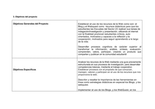 3. Objetivos del proyecto
Objetivos Generales del Proyecto Establecer el uso de los recursos de la Web como son: el
Blog y el Webquest como recursos didácticos para que los
estudiantes las Escuelas del Sector 23 realicen sus tareas de
indagación/investigación y presentación, utilizando el internet
con la finalidad promover estudiantes críticos, auto
orientados, motivados y capaces a la reflexión y la
cooperación, motivados para seguir aprendiendo a lo largo
de la vida.
Desarrollar procesos cognitivos de carácter superior al
transformar la información; análisis, síntesis, evaluación,
comprenden, valora, participan, creando un producto que
comparten y publican en la comunidad estudiantil
Objetivos Específicos
Analizar los recursos de la Web mediante una guía previamente
estructurada en sus procesos de investigación, para desarrollar
competencias básicas, mediante el trabajo cooperativo
Establecer procesos con el propósito de que conozcan,
manejen, valoren y participen en el uso de los recursos que nos
proporciona la web.
Describir y resaltar la importancia de las herramientas en
línea como estrategias didácticas en especial los Blogs, y los
webquest.
Implementar el uso de los Blogs, y los WebQuest, en los
 