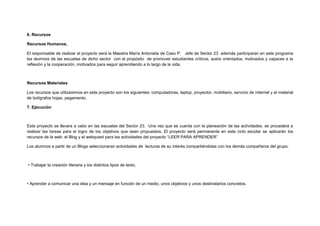 6. Recursos
Recursos Humanos.
El responsable de realizar el proyecto será la Maestra María Antonieta de Caso P. Jefe de Sector 23 además participaran en este programa
los alumnos de las escuelas de dicho sector con el propósito de promover estudiantes críticos, autos orientados, motivados y capaces a la
reflexión y la cooperación, motivados para seguir aprendiendo a lo largo de la vida.
Recursos Materiales
Los recursos que utilizaremos en este proyecto son los siguientes: computadoras, laptop, proyector, mobiliario, servicio de internet y el material
de bolígrafos hojas, pegamento.
7. Ejecución
Este proyecto se llevara a cabo en las escuelas del Sector 23. Una vez que se cuenta con la planeación de las actividades, se procederá a
realizar las tareas para el logro de los objetivos que sean propuestos. El proyecto será permanente en este ciclo escolar se aplicarán los
recursos de la web: el Blog y el webquest para las actividades del proyecto “LEER PARA APRENDER”
Los alumnos a partir de un Blogs seleccionaran actividades de lecturas de su interés compartiéndolas con los demás compañeros del grupo.
• Trabajar la creación literaria y los distintos tipos de texto.
• Aprender a comunicar una idea y un mensaje en función de un medio, unos objetivos y unos destinatarios concretos.
 