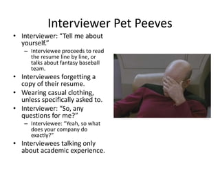 Interviewer Pet PeevesInterviewer Pet Peeves
• Interviewer: “Tell me about 
yourself”yourself.
– Interviewee proceeds to read 
the resume line by line, or 
talks about fantasy baseballtalks about fantasy baseball 
team.
• Interviewees forgetting a 
copy of their resumecopy of their resume.
• Wearing casual clothing, 
unless specifically asked to.
• Interviewer: “So, any 
questions for me?”
– Interviewee: “Yeah, so what 
does your company do 
exactly?”
• Interviewees talking only g y
about academic experience.
 