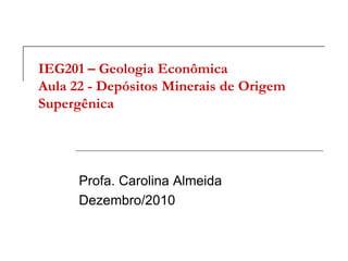 IEG201 – Geologia Econômica
Aula 22 - Depósitos Minerais de Origem
Supergênica
Profa. Carolina Almeida
Dezembro/2010
 