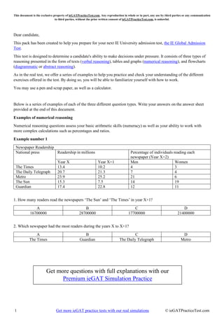 This document is the exclusive property of ieGATPracticeTest.com. Any reproduction in whole or in part, any use by third parties or any communication
to third parties, without the prior written consent of ieGATPracticeTest.com, is unlawful.
1 Get more ieGAT practice tests with our real simulations © ieGATPracticeTest.com
Dear candidate,
This pack has been created to help you prepare for your next IE University admission test, the IE Global Admission
Test.
This test is designed to determine a candidate's ability to make decisions under pressure. It consists of three types of
reasoning presented in the form of texts (verbal reasoning), tables and graphs (numerical reasoning), and flowcharts
(diagrammatic or abstract reasoning).
As in the real test, we offer a series of examples to help you practice and check your understanding of the different
exercises offered in the test. By doing so, you will be able to familiarize yourself with how to work.
You may use a pen and scrap paper, as well as a calculator.
Below is a series of examples of each of the three different question types. Write your answers on the answer sheet
provided at the end of this document.
Examples of numerical reasoning
Numerical reasoning questions assess your basic arithmetic skills (numeracy) as well as your ability to work with
more complex calculations such as percentages and ratios.
Example number 1
Newspaper Readership
National press Readership in millions Percentage of individuals reading each
newspaper (Year X+2)
Year X Year X+1 Men Women
The Times 13.4 10.2 4 3
The Daily Telegraph 20.7 21.3 7 4
Metro 23.9 25.2 21 6
The Sun 15.3 7.5 14 19
Guardian 17.4 22.8 12 11
1. How many readers read the newspapers ‘The Sun’ and ‘The Times’ in year X+1?
A B C D
16700000 28700000 17700000 21400000
2. Which newspaper had the most readers during the years X to X+1?
A B C D
The Times Guardian The Daily Telegraph Metro
Get more questions with full explanations with our
Premium ieGAT Simulation Practice
 