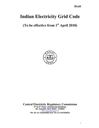 1
Draft
Indian Electricity Grid Code
(To be effective from 1st
April 2010)
Central Electricity Regulatory Commission
3rd
& 4th
Floor, Chanderlok Building,
36, Janpath, New Delhi- 110001
Web- www.cercind.gov.in
Ph: 91-11-23353503 Fax: 91-11-23753923
 