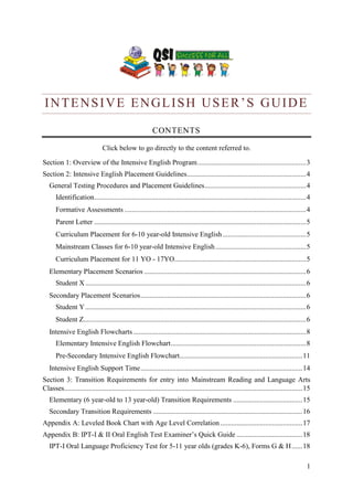 1 
INTENSIVE ENGLISH USER’S GUIDE 
CONTENTS 
Click below to go directly to the content referred to. 
Section 1: Overview of the Intensive English Program ............................................................. 3 
Section 2: Intensive English Placement Guidelines................................................................... 4 
General Testing Procedures and Placement Guidelines ......................................................... 4 
Identification ....................................................................................................................... 4 
Formative Assessments ...................................................................................................... 4 
Parent Letter ....................................................................................................................... 5 
Curriculum Placement for 6-10 year-old Intensive English ............................................... 5 
Mainstream Classes for 6-10 year-old Intensive English ................................................... 5 
Curriculum Placement for 11 YO - 17YO.......................................................................... 5 
Elementary Placement Scenarios ........................................................................................... 6 
Student X ............................................................................................................................ 6 
Secondary Placement Scenarios ............................................................................................. 6 
Student Y ............................................................................................................................ 6 
Student Z............................................................................................................................. 6 
Intensive English Flowcharts ................................................................................................. 8 
Elementary Intensive English Flowchart ............................................................................ 8 
Pre-Secondary Intensive English Flowchart ..................................................................... 11 
Intensive English Support Time ........................................................................................... 14 
Section 3: Transition Requirements for entry into Mainstream Reading and Language Arts Classes...................................................................................................................................... 15 
Elementary (6 year-old to 13 year-old) Transition Requirements ....................................... 15 
Secondary Transition Requirements .................................................................................... 16 
Appendix A: Leveled Book Chart with Age Level Correlation .............................................. 17 
Appendix B: IPT-I & II Oral English Test Examiner’s Quick Guide ..................................... 18 
IPT-I Oral Language Proficiency Test for 5-11 year olds (grades K-6), Forms G & H ...... 18  