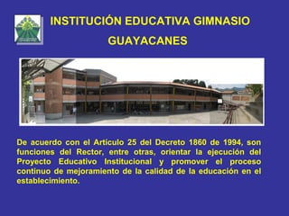 INSTITUCIÓN EDUCATIVA GIMNASIO
                      GUAYACANES




De acuerdo con el Artículo 25 del Decreto 1860 de 1994, son
funciones del Rector, entre otras, orientar la ejecución del
Proyecto Educativo Institucional y promover el proceso
continuo de mejoramiento de la calidad de la educación en el
establecimiento.
 