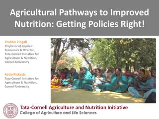Agricultural Pathways to Improved
Nutrition: Getting Policies Right!
Prabhu Pingali
Professor of Applied
Economics
Director, Tata-Cornell
Initiative for Agriculture
& Nutrition
Cornell University
College of Agriculture and Life Sciences
Tata-Cornell Agriculture and Nutrition Initiative (TCi)
 