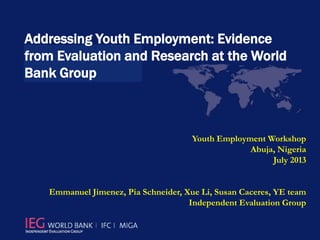 Addressing Youth Employment: Evidence
from Evaluation and Research at the World
Bank Group
Youth Employment Workshop
Abuja, Nigeria
July 2013
Emmanuel Jimenez, Pia Schneider, Xue Li, Susan Caceres, YE team
Independent Evaluation Group
 