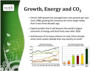 Growth, Energy and CO2
 • China’s GDP growth has averaged over nine percent per year
   since 1980, growing the economy ten times larger today
   than it was three decades ago

 • Experts predict that it will become the world's largest
   consumer of energy and fossil fuels soon after 2010

 • And because of its heavy reliance on coal, China already
   emits more carbon dioxide than any country on earth
 