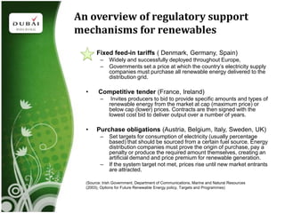An overview of regulatory support
mechanisms for renewables
  •    Fixed feed-in tariffs ( Denmark, Germany, Spain)
         –    Widely and successfully deployed throughout Europe,
         –    Governments set a price at which the country’s electricity supply
              companies must purchase all renewable energy delivered to the
              distribution grid.

  •     Competitive tender (France, Ireland)
         –     Invites producers to bid to provide specific amounts and types of
              renewable energy from the market at cap (maximum price) or
              below cap (lower) prices. Contracts are then signed with the
              lowest cost bid to deliver output over a number of years.

  •    Purchase obligations (Austria, Belgium, Italy, Sweden, UK)
         –    Set targets for consumption of electricity (usually percentage
              based) that should be sourced from a certain fuel source. Energy
              distribution companies must prove the origin of purchase, pay a
              penalty or produce the required amount themselves, creating an
              artificial demand and price premium for renewable generation.
         –    If the system target not met, prices rise until new market entrants
              are attracted.

  (Source: Irish Government, Department of Communications, Marine and Natural Resources
  (2003), Options for Future Renewable Energy policy, Targets and Programmes)
 