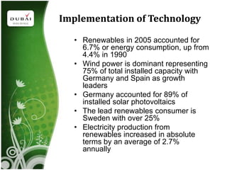 Implementation of Technology

  • Renewables in 2005 accounted for
    6.7% or energy consumption, up from
    4.4% in 1990
  • Wind power is dominant representing
    75% of total installed capacity with
    Germany and Spain as growth
    leaders
  • Germany accounted for 89% of
    installed solar photovoltaics
  • The lead renewables consumer is
    Sweden with over 25%
  • Electricity production from
    renewables increased in absolute
    terms by an average of 2.7%
    annually
 