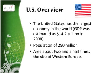 U.S. Overview

 • The United States has the largest
   economy in the world (GDP was
   estimated as $14.2 trillion in
   2008)
 • Population of 290 million
 • Area about two and a half times
   the size of Western Europe.
 