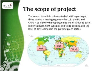 The scope of project
  The analyst team is in this way tasked with reporting on
  three potential leading regions – the U.S., the EU and
  China – to identify the opportunities and risks due to each
  region’s government subsidies and trade policies, and the
  level of development in the growing green sector.




                             EU?
            US?                           China?
 