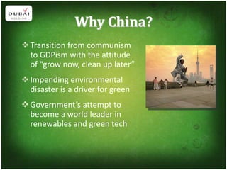 Why China?
 Transition from communism
  to GDPism with the attitude
  of “grow now, clean up later”
 Impending environmental
  disaster is a driver for green
 Government’s attempt to
  become a world leader in
  renewables and green tech
 