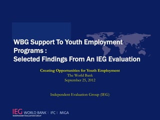 WBG Support To Youth Employment
Programs :
Selected Findings From An IEG Evaluation
        Creating Opportunities for Youth Employment
                      The World Bank
                     September 25, 2012


             Independent Evaluation Group (IEG)
 