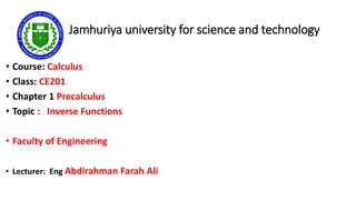 Jamhuriya university for science and technology
• Course: Calculus
• Class: CE201
• Chapter 1 Precalculus
• Topic : Inverse Functions
• Faculty of Engineering
• Lecturer: Eng Abdirahman Farah Ali
 