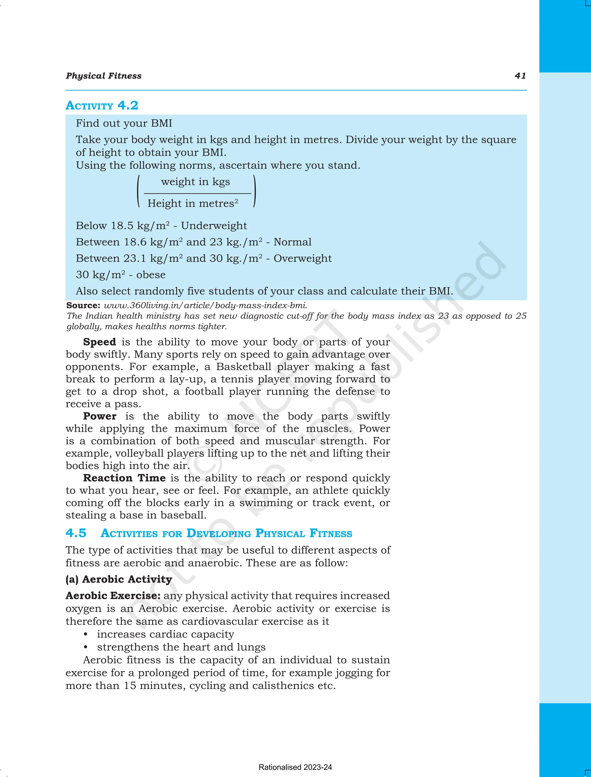 Physical Fitness 41
Speed is the ability to move your body or parts of your
body swiftly. Many sports rely on speed to gain advantage over
opponents. For example, a Basketball player making a fast
break to perform a lay-up, a tennis player moving forward to
get to a drop shot, a football player running the defense to
receive a pass.
Power is the ability to move the body parts swiftly
while applying the maximum force of the muscles. Power
is a combination of both speed and muscular strength. For
example, volleyball players lifting up to the net and lifting their
bodies high into the air.
Reaction Time is the ability to reach or respond quickly
to what you hear, see or feel. For example, an athlete quickly
coming off the blocks early in a swimming or track event, or
stealing a base in baseball.
4.5	Activities for Developing Physical Fitness
The type of activities that may be useful to different aspects of
fitness are aerobic and anaerobic. These are as follow:
(a) Aerobic Activity
Aerobic Exercise: any physical activity that requires increased
oxygen is an Aerobic exercise. Aerobic activity or exercise is
therefore the same as cardiovascular exercise as it
• increases cardiac capacity
• strengthens the heart and lungs
Aerobic fitness is the capacity of an individual to sustain
exercise for a prolonged period of time, for example jogging for
more than 15 minutes, cycling and calisthenics etc.
Activity 4.2
Find out your BMI
Take your body weight in kgs and height in metres. Divide your weight by the square
of height to obtain your BMI.
Using the following norms, ascertain where you stand.
weight in kgs
——————————
Height in metres2
Below 18.5 kg/m2
- Underweight
Between 18.6 kg/m2
and 23 kg./m2
- Normal
Between 23.1 kg/m2
and 30 kg./m2
- Overweight
30 kg/m2
- obese
Also select randomly five students of your class and calculate their BMI.
Source: www.360living.in/article/body-mass-index-bmi.
The Indian health ministry has set new diagnostic cut-off for the body mass index as 23 as opposed to 25
globally, makes healths norms tighter.
Chapter-4 Physical Fitnessindd.indd 41 08-11-2016 11:12:08 AM
Rationalised 2023-24
 