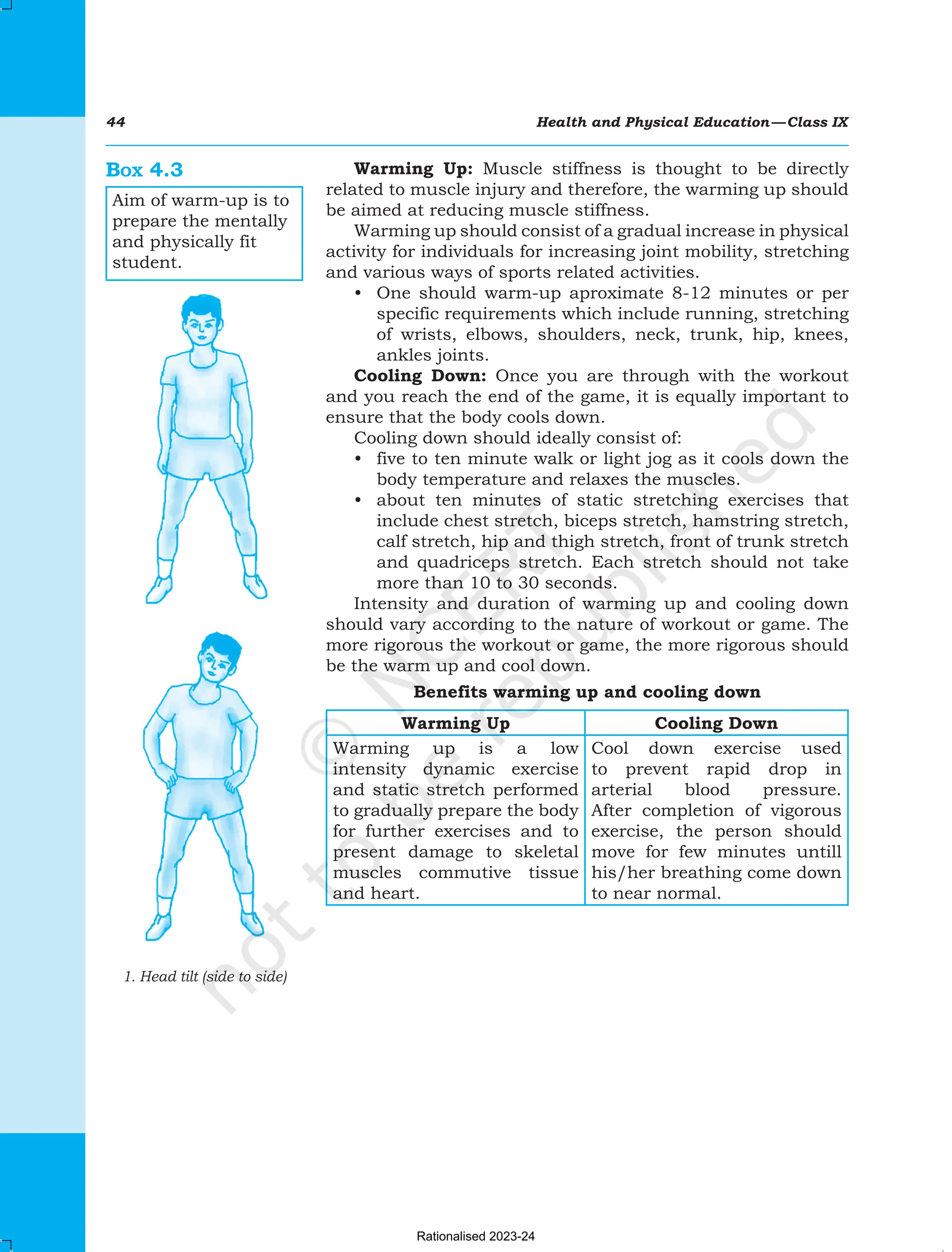 44 Health and Physical Education—Class IX
Warming Up: Muscle stiffness is thought to be directly
related to muscle injury and therefore, the warming up should
be aimed at reducing muscle stiffness.
Warming up should consist of a gradual increase in physical
activity for individuals for increasing joint mobility, stretching
and various ways of sports related activities.
• One should warm-up aproximate 8-12 minutes or per
specific requirements which include running, stretching
of wrists, elbows, shoulders, neck, trunk, hip, knees,
ankles joints.
Cooling Down: Once you are through with the workout
and you reach the end of the game, it is equally important to
ensure that the body cools down.
Cooling down should ideally consist of:
• five to ten minute walk or light jog as it cools down the
body temperature and relaxes the muscles.
• about ten minutes of static stretching exercises that
include chest stretch, biceps stretch, hamstring stretch,
calf stretch, hip and thigh stretch, front of trunk stretch
and quadriceps stretch. Each stretch should not take
more than 10 to 30 seconds.
Intensity and duration of warming up and cooling down
should vary according to the nature of workout or game. The
more rigorous the workout or game, the more rigorous should
be the warm up and cool down.
Benefits warming up and cooling down
Warming Up Cooling Down
Warming up is a low
intensity dynamic exercise
and static stretch performed
to gradually prepare the body
for further exercises and to
present damage to skeletal
muscles commutive tissue
and heart.
Cool down exercise used
to prevent rapid drop in
arterial blood pressure.
After completion of vigorous
exercise, the person should
move for few minutes untill
his/her breathing come down
to near normal.
Box 4.3
Aim of warm-up is to
prepare the mentally
and physically fit
student.
1. Head tilt (side to side)
Chapter-4 Physical Fitnessindd.indd 44 08-11-2016 11:12:09 AM
Rationalised 2023-24
 
