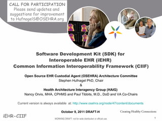 Open Source EHR Custodial Agent (OSEHRA) Architecture Committee Stephen Hufnagel PhD, Chair & Health Architecture Interagency Group (HAIG)  Nancy Orvis, MHA, CPHMS and Paul Tibbits, M.D., DoD and VA Co-Chairs Current version is always available  at:  http://www.osehra.org/node/47/content/documents   October 9, 2011 DRAFT-H   Software Development Kit (SDK) for  Interoperable EHR (iEHR)  Common Information Interoperability Framework (CIIF) CALL FOR PARTICIPATION  Please send updates and  suggestions for improvement to HufnagelS@OSEHRA.org 