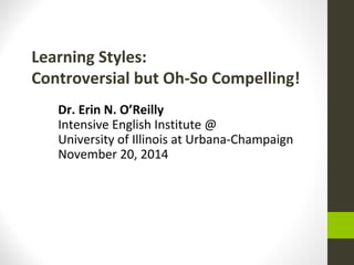Learning Styles: 
Controversial but Oh-So Compelling! 
Dr. Erin N. O’Reilly 
Intensive English Institute @ 
University of Illinois at Urbana-Champaign 
November 20, 2014 
 