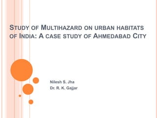 STUDY OF MULTIHAZARD ON URBAN HABITATS
OF INDIA: A CASE STUDY OF AHMEDABAD CITY
Nilesh S. Jha
Dr. R. K. Gajjar
 