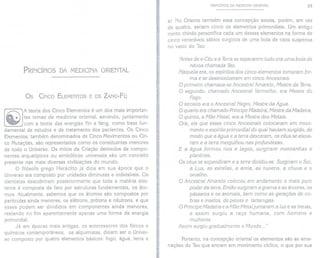 PRINCÍPIOS DA MEDICINA ORIENTAL
Os CINCO ELEMENTOS E OS ZANG-FU
A teoria dos Cinco Elementos é um dos mais importan-
tes temas da medicina oriental, servindo, juntamente
com a teoria das energias Yin e Yang, como base fun-
damental de estudos e de tratamento dos pacientes. Os Cinco
Elementos, também denominados de Cinco Movimentos ou Cin-
co Mutações, são representados como os constituintes menores
de todo o Universo. Os mitos da Criação derivados de compo-
nentes arquetípicos ou simbólicos universais são um conceito
presente nas mais diversas civilizações do mundo.
O filósofo grego Heráclito já dizia em sua época que o
Universo era composto por unidades diminutas e indivisíveis. Os
cientistas descobriram posteriormente que toda a matéria exis-
tente é composta de fato por estruturas fundamentais, os áto-
mos. Atualmente, sabemos que os átomos são compostos por
partículas ainda menores, os elétrons, prótons e nêutrons, e que
esses podem ser divididos em componentes ainda menores,
restando no fim aparentemente apenas uma forma de energia
primordial.
Já em épocas mais antigas, os antecessores dos físicos e
químicos contemporâneos, os alquimistas, diziam ser o Univer-
so composto por quatro elementos básicos: fogo, água, terra e
PRINCíPIOS DA MEDICINA ORIENTAL 23
ar. No Oriente também essa concepção existia, porém, em vez
de quatro, seriam cinco os elementos primordiais. Um antigo
conto chinês personifica cada um desses elementos na forma de
cinco veneráveis sábios surgidos de uma bola de caos suspensa
no vazio do Tao:
'Antes de o Céu e a Terrase separarem tudo era uma bola de
néuoa chamada Tao.
Naquela era, os espíritos dos cinco elementos tomaram for-
ma e se desenuolueram em cinco Ancestrais.
O primeiro chamaua-se Ancestral Amarelo, Mestre da Terra.
O segundo, chamado Ancestral Vermelho, era Mestre do
Fogo.
O terceiro era o Ancestral Negro, Mestre da Água.
O quarto era chamado Príncipe Madeira, Mestre da Madeira.
O quinto, a Mãe Metal, era a Mestra dos Metais.
Ora, eis que esses cinco Ancestrais colocaram em moui-
mento o espírito primordial do qual hauiam surgido, de
modo que a água e a terra desceram, os céus se eleua-
ram e a terra melgulhou nas profundezas.
E a água formou rios e lagos, surgiram montanhas e
planícies.
Os céus se expandiram e a terra diuidiu-se. Surgiram o Sol,
a Lua, as estrelas, a areia, as nuuens, a chuua e o
orualho.
O Ancestral Amarelo colocou em andamento o mais puro
poder da terra. Então surgiram a grama e as áruores, os
pássaros e os animais, bem como as gerações de co-
bras e insetos, de peixes e tartarugas.
O Príncipe Madeira e a Mãe Metaljuntaram a luz e as treuas,
e assim surgiu a raça humana, com homens e
mulheres.
Assim surgiu gradualmente o Mundo..."
Portanto, na concepção oriental os elementos são as ema-
nações do Tao que entram em movimento cíclico, o que por sua
 