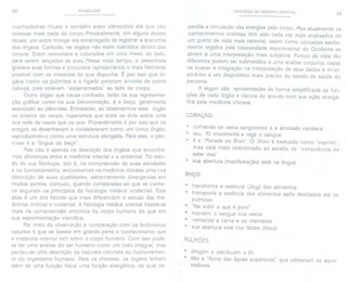 32 PULSOLOGIA
machadinhas rituais e também eram oferecidos até que não
restasse mais nada do corpo. Provavelmente, em alguns desses
rituais, um outro monge era encarregado de registrar a anatomia
dos órgãos. Contudo, os órgãos não eram mantidos dentro dos
corpos. Eram removidos e colocados em uma mesa, ao lado,
para serem lançados às aves. Nesse meio tempo, o desenhista
gravava suas formas e procurava representá-Ios o mais fielmente
possível com os materiais de que dispunha. É por isso que ór-
gãos como os pulmões e o fígado parecem árvores de ponta
cabeça, pois estavam "esparramados" ao lado do corpo.
Outro órgão que causa confusão, tanto na sua representa-
ção gráfica como na sua denominação, é o baço, geralmente
associado ao pâncreas. Entretanto, ao observarmos esse órgão
no interior do corpo, reparamos que entre os dois existe uma
rica rede de vasos que os une. Provavelmente é por isso que os
antigos os desenhavam e consideravam como um único órgão,
reproduzindo-o como uma estrutura alongada. Para eles, o pân-
creas é a "língua do baço".
Mas não é apenas na descrição dos órgãos que encontra-
mos diferenças entre a medicina oriental e a ocidental. No estu-
do de sua fisiologia, isto é, na compreensão de suas atividades
e no funcionamento, encontramos na medicina chinesa uma rica
descrição de suas qualidades, extremamente divergentes em
muitos pontos, contudo, quando comparadas ao que se conhe-
ce segundo os princípios da fisiologia médica ocidental. Este
aliás é um dos fatores que mais diferenciam o estudo das me-
dicinas oriental e ocidental. A fisiologiamédica oriental baseia-se
mais na compreensão empírica do corpo humano do que em
sua experimentação científica.
Por meio da observação e comparação com os fenômenos
naturais é que se baseia em grande parte o conhecimento que
a medicina oriental tem sobre o corpo humano. Com isso pode-
se ter uma análise do ser humano como um todo integral, mas
perdeu-se uma descrição da natureza concreta do funcionamen-
to do organismo humano. Para os chineses, os órgãos tinham
além de uma função física uma função energética, da qual de-
PRINCíPIOS DA MEDICINA ORIENTAL 33
pendia a circulação das energias pelo corpo. Mas atualmente os
conhecimentos orientais têm sido cada vez mais analisados de
um ponto de vista mais racional, assim como conceitos estrita-
mente regidos pela necessidade experimental do Ocidente se
abrem a uma interpretação mais subjetiva. Pontos de vista tão
diferentes podem ser submetidos a uma análise conjunta, capaz
de buscar a integração na interpretação de seus dados e incor-
porá-Ios a um diagnóstico mais preciso do estado de saúde do
paciente.
A seguir são apresentadas de forma simplificada as fun-
ções de cada órgão e víscera de acordo com sua ação energé-
tica pela medicina chinesa.
CORAÇÃO:
. comanda os vasos sangüíneos e a atividade cardíaca
. seu Ki movimenta e rege o sangue
. é a "Morada do Shen". O Shen é traduzido como "espírito",
mas está mais relacionado ao estado de "consciência de
estar vivo"
. sua abertura (manifestação) está na língua
BAÇO:
. transforma a essência (Jing) dos alimentos
. transporta a essência dos alimentos após destilados
pulmões
. "faz subir o que é puro"
. mantém o sangue nos vasos
. comanda' a carne e os membros
. sua abertura está nos lábios (boca)
até os
PULMÕES:
. dirigem e distribuem o Ki
. são a "fonte das águas superiores" que refrescam os aque-
cedores
 