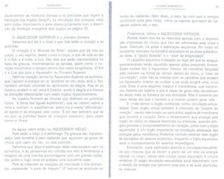 46 PULSOLOGIA
aquecedores da medicina chinesa e os princípios que regem a
fisiologia dos órgãos Zang-Fu na circulação das energias vitais
pelo corpo. Acompanhe o texto abaixo juntamente com a descri-
ção da fisiologia energética dos órgãos na página 33.
o AQUECEDORSUPERIORé o primeiro forneiro.
Sabemos que ele é o tórax e que nele estão o coração e os
pulmões.
O coração é a "Morada do Shen", aquele que dá vida ao
corpo, o seu espírito. Assim como o corpo, o que dá vida ao dia
é o Sol; e à noite, a Lua. São eles que estão representados na
faixa da gravura, movimentando as estrelas, assim como o co-
ração mouimenta o sangue dentro dos uasos sangüíneos. O Sol
e a Lua são pois o Aquecedor ou Forneiro Superior.
Além do coração, temos no Aquecedor Superior os pulmões,
que captam a energia do ar, portanto do céu onde está o Sol,
também símbolo universal do sentimento da alegria. Mas se as
nuvens ocultam o sol, reina a tristeza, sendo a alegria e a tristeza
as emoções relacionadas com esses órgãos respectivamente.
As nuvens formam as chuvas que definem os pulmões
como "a fonte das águas superiores", que ao caírem sobre a
terra a resfriam e espalham-se pelos rios e mares "difundindo"
as águas (e as energias) pelo corpo. É por isso também que se
diz que os pulmões fazem as energias descerem, pois caem
como a chuva.
As águas caem então no AQUECEDORMÉDIO.
Nele estão o baço e o estômago. Na gravura são represen-
tados pela fornalha e pelo caldeirão que aquecem as gotas de
chuva que caem do céu, ou dos pulmões.
Sabemos que baço e estômago estão relacionados com os
alimentos, e ao pensarmos em comida nos vem à lembrança a
imagem de uma cozinha aconchegante com um grande caldei-
rão sobre o fogo onde se prepara uma suculenta sopa.
Nela se misturam as energias da respiração e dos alimen-
tos, separando "o puro do impuro". O impuro se acumula no
o CORPO ENERGÉTICO 47
fundo do caldeirão. Além disso, o baço faz com que a energia
purificada suba pelo corpo, como os vapores que saem do cal-
deirão sobem até o teto.
'&
Finalmente, temos o AQUECEDOR INFERIOR.
Muitos dizem que ele se relaciona apenas com o depósito
das impurezas do corpo, que irão ser eliminadas pela urina e
fezes. Contudo, há ainda a explicação alquímica. No fundo do
recipiente colocado na fornalha depositam-se as duas substânci-
as raras, a "pedra filosofal" e o "elixirda longevidade".
O caldeirão alquímico é deixado no fogo até que se apague,
permanecendo então aquecido apenas pelas pequenas brasas.
Essas brasas são o Aquecedor Inferior. As centelhas lançadas
pelo homem na forma de sêmen dentro do útero, o "vaso da
concepção", onde irão se mesclar com as centelhas que existem
no Aquecedor Inferior da mulher e de onde surgirá uma noua
vida. Essa é uma alquimia mágica e maravilhosa, que transfor-
ma matéria em espírito e que é capaz de gerar vida, aproximan-
do ainda mais os homens da sua divindade. Pois é somente por
meio desse ato que o homem e a mulher podem gerar vida.
E ainda temos o órgão conhecido como circulação-sexua-
lidade, Esse órgão virtual também é chamado de "mestre do
coração", sendo relacionado ao pericárdio, espécie de membrana
que recobre o coração. Seria o revestimento que protege este
órgão de todos os ataques exteriores ou interiores, quando atin-
gido precede o comprometimentodo coração.Junto com o triplo
aquecedor, é um órgão importante na circulação adequada das
energias pelos meridianos. Podemos contudo associar esse órgão
às atividades do sistema endócrino, enquanto o triplo aquecedor
seria o correspondente do sistema imunológico.
Entretanto, outra explicação associa o circulação-sexualida-
de aos chacras que se abrem a partir de um eixo de energia
central no corpo, sendo este muitas vezes associado à coluna
vertebral. O órgão circulação-sexualidade seria relacionado com
o estado da energia que percorre esse eixo e às suas aberturas,
os chacras.
 