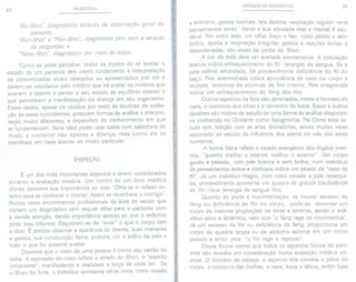 50 PULSOLOGIA
"Bo-Shin", diagnóstico atraués da observação geral do
paciente;
"Bun-Shin" e "Mon-Shin", diagnóstico pelo som e atraués
de perguntas; e
"Setsu-Shin", diagnóstico por meio do toque.
Como se pode perceber, todos os modos de se avaliar o
estado de um paciente têm como fundamento a interpretação
de determinados sinais relatados ou apresentados por ele e
devem ser estudados pelo médico que irá avaliar os motivos que
levaram o doente a perder o seu estado de equilíbrio interior e
que permitiram a manifestação da doença em seu organismo.
Esses dados, apesar de obtidos por meio de técnicas de avalia-
ção às vezes coincidentes, possuem formas de análise e interpre-
tação muito diferentes, e dependem do conhecimento em que
se fundamentam. Seria ideal poder usar todas com sabedoria de
modo a conhecer não apenas a doença, mas como ela se
manifesta em cada doente de modo particular.
INSPEÇÃO
É um dos mais importantes aspectos a serem considerados
durante a avaliação médica. Um trecho de um livro médico
chinês descreve sua importância ao citar "Olha-se o reflexo ex-
terno para se conhecer o interior. Assim se reconhece o inimigo".
Muitas vezes encontramos profissionais da área de saúde que
iniciam um diagnóstico sem sequer olhar para o paciente com
a devida atenção, dando importância apenas ao que o enfermo
pode Ihes informar. Esquecem-se de "ouvir" o que o corpo tem
a dizer. É preciso observar a aparência do doente, suas maneiras
e gestos, sua constituição física, postura, cor e brilho da pele e
tudo o que for possível avaliar.
Dizemos que o rosto de uma pessoa é como seu cartão de
visita. A expressão do rosto reflete o estado do Shen, o "espírito
consciente", manifestando a vitalidade e força de cada ser. Se
o Shen for forte, o indivíduo apresenta olhos vivos, rosto rosado
MÉTODOS DE DIAGNÓSTICO 51
e brilhante, gestos normais, fala distinta, respiração regular; seus
pensamentos serão claros e sua atividade vital e mental é sau-
dável. Por outro lado, um olhar baço e fixo, rosto pálido e sem
brilho, apatia e respiração irregular, gestos e reações lentas e
desordenadas, são sinais de perda do Shen.
A cor da pele deve ser avaliada atentamente. A coloração
branca indica enfraquecimento do Ki (energia) do sangue. Se a
pele estiver amarelada, há provavelmente deficiência do Ki do
baço. Pele avermelhada indica abundância de calor no corpo e
azulada, sintomas de acúmulo de frio interno. Pele enegrecida
indica um enfraquecimento do Yang dos rins.
Outros aspectos da face são apreciados, como o formato do
nariz, o contorno dos olhos e o tamanho da boca. Esses e outros
detalhes são motivo de estudo de uma forma de análise diagnósti-
ca conhecida no Ocidente como fisiognomia. Na China esse es-
tudo tem relação com as artes divinatórias, sendo muitas vezes
associado ao estudo da influência dos astros na vida dos seres
humanos.
A forma física reflete o estado energético dos órgãos inter-
nos, "quanto melhor o interior, melhor o exterior". Um corpo
gordo e pesado, com pele branca e sem brilho, num indivíduo
de pensamentos lentos e confusos indica um estado de "vazio de
Ki". Já um indivíduo magro, com rosto cavado e pele ressequi-
da, provavelmente apresenta um quadro de grande insuficiência
de Yin Hsue (energia de sangue Yin).
Quanto ao porte e movimentação, se houver excesso de
Yang ou deficiência de Yin no corpo, pode-se observar um
corpo de maiores proporções no tórax e ombros, sendo o indi-
víduo ativo e dinâmico, visto que "o Yang rege os movimentos".
Já um excesso de Yin ou deficiência de Yang, proporciona um
corpo de quadris largos ou de abdome saliente em um corpo
pesado e lento, pois "o Yin rege o repouso".
Dessa forma vemos que todos os aspectos físicos do paci-
ente são levados em consideração numa avaliação médica ori-
ental. O formato da cabeça, o aspecto dos cabelos e pêlos do
corpo, o contorno das orelhas, o nariz, boca e lábios, enfim toda
 