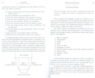 52 PULSOLOGIA
a anatomia humana é considerada, pois são reflexos do Tao do
Céu e da Terra no Homem.
'/ cabeça arredondada (do Homem) assemelha-se à abó-
bada celeste.
Os pés achatados são semelhantes à Terra.
O Céu tem quatro estações. Temos quatro membros.
A Terra tem oito (ventos) direções. Temos oito partes.
O Céu tem nove estrelas. Temos nove cavidades.
A Terra tem árvores e grama. Temos cabelos e pêlos.
O Céu tem doze horas. Temos doze meridianos (da
acupuntura) .
A Terra tem água em suas profundezas. Temos os vasos
sangü[neos.
O Céu tem Sol e Lua. Temos razão e emoção.
A Terra tem cinco elementos. Temos cinco órgãos."
O exame da língua, assim como o estudo dos pulsos, tam-
bém é de vital importância no diagnóstico de um paciente, com-
pondo todo um estudo à parte e que espero poder abordar em
um outro livro. De forma geral, em sua avaliação são conside-
rados forma, movimentação, brilho, coloração, revestimento e
umidade. Cada parte da língua é estudada representando um dos
cinco elementos orientais, um dos três aquecedores ou um dos
Zang-Fu, sendo esta última a forma de análise mais conhecida.
rins e bexiga
fígado
e vesícula biliar
baço e
estômago
fígado
e vesícula biliar
coração e pulmões
MÉTODOS DE DIAGNÓSTICO 53
INTERROGATÓRIO
"Parase abranger todos os lados e aspectos da saúde do
Homem, o Sábio deve fazer as perguntas corretas ao
enfermo. "
Não se realiza uma avaliação correta se o médico não re-
alizar uma boa anamnese, com perguntas formuladas de forma
abrangente e correta. No decorrer da evolução do estudo e tra-
tamentos de doenças, foram elaboradas diversas maneiras de se
inquirir sobre o estado de saúde do enfermo.
Em 1624 foi feita uma listagem de quesitos que ficou co-
nhecida como a "Canção das 10 perguntas", uma tentativa de se
agrupar as principais questões que deveriam estar sendo avalia-
das no interrogatório:
1. Febre e calafrios
2. Transpiração
3. Apetite
4. Sede
5. Dores em geral
6. Sensações no peito
7. Sentidos (visão,audição. tato, olfato, paladar, equilíbrio)
8. Urina e fezes
9. Audição e olfato
10. Pulso
As duas últimas perguntas, relativas ao olfato e à audição e
ao exame do pulso, seriam "questões de resposta indireta". As
restantes seriam obtidas pela forma e ritmo da respiração do pa-
ciente, o tom de sua voz, odores exalados, hálito.
O pulso poderia, portanto, "responder a dúvidas apresenta-
das na doença" de uma forma indireta, informando sobre os ór-
gãos e vísceras do paciente sem a necessidade de o inquirir.São
perguntas que o médico faz ao corpo, sendo respondidas pelo
próprio corpo.
 
