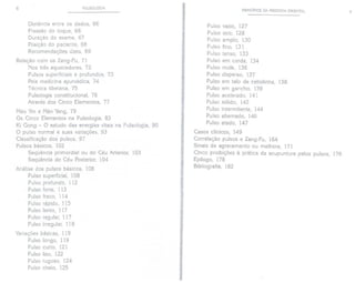 6 PULSOLOGIA
Distância entre os dedos, 66
Pressão do toque, 66
Duração do exame, 67
Posição do paciente, 68
Recomendações úteis, 69
Relação com os Zang-Fu, 71
Nos três aquecedores, 72
Pulsos superficiais e profundos, 73
Pela medicina ayurvédica, 74
Técnica tibetana, 75
Pulsologia constitucional, 76
Através dos Cinco Elementos, 77
Mão Yin e Mão Yang, 79
Os Cinco Elementos na Pulsologia, 83
Ki Gong - O estudo das energias vitais na Pulsologia, 90
O pulso norma! e suas variações, 93
Classificação dos pulsos, 97
Pulsos básicos, 102
Seqüência primordial ou do Céu Anterior, 103
Seqüência do Céu Posterior, 104
Análise dos pulsos básicos, 108
Pulso superficial, 108
Pulso profundo, 112
Pulso forte, 113
Pulso fraco, 114
Pulso rápido, 115
Pulso lento, 117
Pulso regular, 117
Pulso irregular, 118
Variações básicas, 119
Pulso longo, 119
Pulso curto, 121
Pulso liso, 122
Pulso rugoso, 124
Pulso cheio, 125
PRINCíPIOS DA MEDICINA ORIENTAL 7
Pulso vazio, 127
Pulso oco, 128
Pulso amplo, 130
Pulso fino, 131
Pulso tenso, 133
Pulso em corda, 134
Pulso mole, 136
Pulso disperso, 137
Pulso em talo de cebolinha, 138
Pulso em gancho, 139
Pulso acelerado, 141
Pulso sólido, 142
Pulso intermitente, 144
Pulso alternado, 146
Pulso atado, 147
Casos clínicos, 149
Correlação pulsos e Zang-Fu, 164
Sinais de agravamento ou melhora, 171
Cinco proibições à prática da acupuntura pelos pulsos, 176
Epílogo, 178
Bibliografia, 182
f
t
I
 