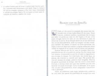 70 PULSOLOGIA
. O melhor horário para se tomar o pulso é pela manhã, quan-
do o paciente está descansado e em jejum. Esse é o horário
em que as energias começam a fluir com maior intensidade
e quando as energias Yang e Yin começam a trocar suas cir-
culações do interior e exterior do corpo.
RELAÇÃO COM OS ZANG-FU
Cada um dos pontos de avaliação dos pulsos está rela-
cionado com um dos órgãos Zang e Fu do corpo. Dessa
maneira, podemos analisar a quantidade das energias
que estão circulando por cada um dos órgãos e de que forma
essas energias dentro de cada um dos elementos é capaz de
influenciar os outros. Se as energias dentro de um dos elementos
não circula adequadamente, então as energias nos seus meridi-
anos também não estarão circulando de forma apropriada. Um
órgão é como um dique que mantém as águas retidas para serem
usadas na irrigação de um campo onde se cultiva uma plantação.
Quando dizemos que há um vazio de energia é fácil com-
preendermos que há um quadro de doença. Se uma criança está
com anemia, compreendemos que há um vazio ou esgotamento
das energias de sangue. Se a plantação não recebe água, as
plantas não crescem ou crescem sem vigor. Mas quando fala-
mos em excesso de energia, podemos ficar intrigados. Afinal se
há grande quantidade de energia, esta não torna o corpo forte?
Contudo, o excesso nesse caso quer dizer também que não está
havendo circulação da energia. Como na plantação, se as águas
não circulam adequadamente, ficam estagnadas e apodrecem
toda a plantação.
Assim, ao avaliarmos cada órgão isoladamente, podemos
ter uma idéia não apenas da quantidade de energia que cada
 