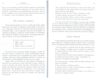 74 PULSOLOGIA
Yang, ou por mestres que não se limitamapenas à interpretação
dos pulsos pelo que sentem à palpação. Se você estiver entre os
primeiros, que limitam a sua interpretação dos pulsos, então é
melhor considerar uma outra forma de analisá-Ias pois esse não
é o objetivo o que me proponho nesta obra.
PELA MEDICINA AYURVÉDICA
Nessa técnica também se toma o pulso pela artéria radial,
sendo que nos homens é analisado o pulso direito e nas mulhe-
res, o esquerdo. Para que se entenda este tipo de análise, é
importante saber o que se pesquisa nesse tipo de avaliação. Na
medicina ayurvédica, o estado de saúde também é considerado
pelo estado de equilíbrio de três formas de energias denomina-
das de doshas, e que são classificadas como:
Vatta - vento
Pitta - bOis
Kapha - muco ou fleuma
De acordo com a presença dessas energias no corpo de
cada ser humano, podemos ter certas características físicas,
mentais e emocionais que se manifestam no corpo e na perso-
nalidade individuais. Essas qualidades definem o prakriti, as
constituições e potencialidades humanas em seu corpo.
Desse modo, os indivíduos em que vigoram as energias de
vatta têm por natureza um corpo mais leve e magro, olhos pe-
quenos e escuros, são ativos, ansiosos, imprevisíveis e de fala
rápida. Os indivíduos pitta são de estatura média, têm olhos
penetrantes, são agressivos e inteligentes. Já os indivíduos
kapha têm o corpo forte e alto, pele oleosa e pálida, olhos
grandes, mas são lentos e calmos em demasia, com fala lenta
e monótona.
RELAÇÃO COM os ZANG-FU 75
"Se o paciente tiver pulso fraco e tenso, isso indica uma
constituição do tipo vatta, sendo que quando adoece o
pulso torna-se mais rápido.
Quando o pulso for fino e forte, o paciente é pitta,
e quando adoece toma-se em corda ou tenso.
Já em um paciente kapha o pulso é lento e profundo,
e quando está doente seu pulso fica mais lento."
Em uma outra forma de avaliação, os pulsos são tomados
como no método chinês, com os dedos indicador, médio e anular
nos três pontos de palpação de ambos os braços. Se o pulso Pés
for mais forte, então o paciente é do tipo kapha. Em um paciente
de constituição pitta, o pulso é mais forte no ponto Barriga, en-
quanto no paciente vatta o pulso mais forte é no ponto Cabeça.
TÉCNICA TIBETANA
Outra maneira de interpretar parecida com a anterior divide a
polpa digital em metades proximal e distal, sendo considerada
como a tomada do pulso da medicina tântrica ou tibetana, em que:
" Na mão direita, a metade distal do dedo indicador ana-
lisa o coração; a metade proximal analisa os intestinos.
A metade distal do dedo médio examina o baço e a pro-
ximal, o estômago.
A metade distal do dedo anular analisa o rim esquerdo e
a metade proximal analisa o útero, a próstata e os
testículos (Circulação-sexualidade).
Na mão esquerda,a metade distal do dedo indicadorexa-
mina os pulmões;
a face proximal, o intestino grosso.
A metade distal do dedo médio examina o fígado e a
metade proximal, a vesícula biliar.
A metade distal do dedo anular analisa o rim direito e a
proximal, a bexiga urinária.
 