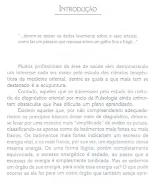 INTRODUÇÃO
"...devem-se apoiar os dedos levemente sobre o vaso arterial,
como faz um pássaro que repousa sobre um galho fino e frágiL.."
Muitos profissionais da área de saúde vêm demonstrando
um interesse cada vez maior pelo estudo das ciências terapêu-
ticas da medicina oriental, dentre as quais a que mais tem se
destacado é a acupuntura.
Contudo, aqueles que se interessam pelo estudo do méto-
do de diagnóstico oriental por meio da Pulsologia ainda enfren-
tam obstáculos que lhes dificulta um pleno aprendizado.
Existem aqueles que, por não compreenderem adequada-
mente os princípios básicos desse meio de diagnóstico, deixam-
se levar por uma maneira mais "simplificada" de avaliar os pulsos,
classificando-os apenas como de batimentos mais fortes ou mais.
fracos. Os batimentos mais fortes indicariam um excesso de
energia vital, e os mais fracos, por sua vez, um esgotamento dessa
mesma energia. De uma forma lógica, porém completamente
equivocada, o excesso energético é sedado, ao passo que a
escassez de energia é simplesmente tonificada. Mas se sedamos
um órgão de sua energia, para onde essa energia vai? O que pode
ocorrer se ela for para um outro órgão que também esteja apre-
 