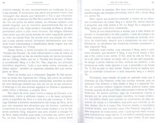 80 PULSOLOGIA
próxima estação do ano, acompanhavam as mudanças da Lua
e das estrelas. O movimento dos astros era portanto como uma
mensagem dos deuses que habitavam o Céu e que influencia-
vam tanto as mudanças da Mãe-Terra quanto as de seus habitan-
tes. Em um ponto da esfera celeste, os chineses notaram uma
estrela singular, que se mantinha aparentemente fixa em um
único ponto no céu. Essa estrela é chamada de Polar e, de fato,
permanece sobre o pólo norte terrestre. Os antigos chineses
observaram que oito outras estrelas de maior magnitude giravam
ao redor da estrela Polar. De acordo com sua posição em rela-
ção a essa estrela central, formavam alinhamentos que mais
tarde foram interpretados e classificados dando origem aos oito
trigramas básicos do I Ching.
Dessa forma, o norte terrestre foi considerado como a
"Morada dos Deuses", de onde influenciavam a vida de todos os
mortais, segundo as leis da transformação do karma incorpora-
das ao I Ching. Assim, por ser a "Morada dos Deuses", o Norte
é considerado Yang, e o Sul Yin. Mas, segundo um princípio
hermético alquÍmico, "tudo o que existe acima, encontra um
reflexo abaixo", também os trigramas celestiais têm sua contra-
parte na Terra.
Dizem as lendas que o Imperador Sagrado Fu Hsi encon-
trou os sinais dos trigramas do I Ching, tais como os conhece-
mos em seus símbolos de barras sobrepostas, inscritos no dorso
de uma tartaruga celestial que saiu de um rio ao seu encontro.
A tartaruga é um dos animais sagrados no Oriente e representa,
assim como o Homem, a própria Terra.
Seu casco de cima, assim como a cabeça do Homem, é ar-
redondado, como a abóbada celeste, e o de baixo achatado,
como a superfície da Terra e a sola dos pés humanos. A Tarta-
ruga Celestial é portanto representante das forças da Terra, tanto
que não necessita dos alimentos que ela fornece, nutrindo-se
unicamente do ar que respira. Suas costas recebem a luz do Sol,
sendo portanto Yang, enquanto que para receber a energia Yin
da Terra, basta recolher suas patas e encostar seu ventre, que é
Yin, no solo. Como arquétipo da Terra, todos os outros seres
MÃo YIN E MÃo YANG 81
vivos, inclusive as pessoas, têm essa mesma característica de
transformação das energias primordiais, isto é, têm o dorso Yang
e o ventre Yin.
Bem, agora que pudemos entender o motivo de os chine-
ses considerarem as costas Yang e o ventre Yin, vamos retomar
à pergunta: sua mão direita é Yin ou Yang? Se a resposta foi
Yang, saiba que você errou novamente.
Todos já nos acostumamos a aceitar que a mão direita do
homem é considerada a do lado positivo, o lado da Justiça e da
Pureza; enquanto a mão esquerda é chamada de canhota, sinô-
nimo de inabilidade, daquilo que é desajeitado ou sem valor.
Entretanto, os estudiosos das medicinas orientais consideram o
lado esquerdo Yang.
Voltando suas costas, cuja natureza é Yang, para o pólo
norte terrestre, que também é Yang, à sua frente estará o Sul,
que é Yin, como o seu ventre. O Sol, sinal da vida na Terra, da
luz e do calor, irá nascer ao Leste, isto é, do seu lado esquerdo.
Ao atingir o ponto máximo no Céu, inicia-se seu declínio, o dia
tornando-se noite, onde vigoram a Lua, a escuridão e as forças
Yin. O Sol se pôe no lado direito. Dessa forma se explica por-
que os orientais consideram o lado esquerdo Yang e o direito
Yin.
Entretanto, essa relação só pode ser aplicada neste que é
chamado de Céu Posterior, onde nós mortais vivemos, pois no
chamado Céu Anterior, o lado direito é Yang e o esquerdo Yin.
Em um conceito místico religioso cristão pode-se avaliar essa
inversão quando se diz que Cristo está sentado à direita do Todo-
Poderoso. Se parece confuso, algo de interessante chama a
atenção por ter uma comprovação científica, no nosso cérebro,
é o hemisfério direito que controla os movimentos do lado es-
querdo do corpo e o hemisfério esquerdo que controla os do
lado direito. Isto é, é nosso Céu Anterior direito, o hemisfério
cerebral direito, que controla nosso Céu Posterior esquerdo, o
lado esquerdo do nosso corpo, com o qual agimos neste mundo
para trabalharmos nosso karma. O hemisfério cerebral esquerdo
Controla nossas funções corporais do lado direito. É por essa
 