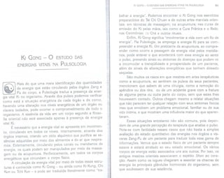 KI GONG - o ESTUDODAS
ENERGIAS
VITAISNA PULSOLOGIA
Mais do que uma mera identificação das quantidades
de energia que estão circulando pelos órgãos Zang e
Fu do corpo, a Pulsologia traduz a presença da ener-
gia vital Ki no organismo. Através dos pulsos podemos verificar
como está a situação energética de cada órgão e de como,
havendo uma alteração nos níveis energéticos de um órgão ou
víscera isolados, pode ocorrer o comprometimento de todo o
organismo. A essência da vida em um corpo segundo a filoso-
fia orienta! não está associada apenas à presença da energia
vital Ki.
É necessário que a energia vital se apresente em movimen-
to, circulando em todos os níveis. Internamente, através dos
órgãos internos, criando um ciclo alquímico que purifica as es-
sências adquiridas por meio dos alimentos e do ar que respira-
mos. Externamente, circulando pelos canais ou meridianos de
energia, os quais podem ser manipulados por meio da massa-
gem ou da acupuntura. Perifericamente, em todos os corpos
energéticos que circundam o corpo físico.
A circulação da energia vital por meio de todas essas estru-
turas é conhecida como Ki Gong - ou ainda como Ki Kung, Chi
Kun ou Tchi Kun - e pode ser traduzida literalmente como "tra-
KI GONG - o ESTUDO DAS ENERGIASVITAIS NA PULSOLOGIA 91
balhar a energia". Podemos encontrar o Ki Gong nos exercícios
preparatórios do Tai Chi Chuan e de outras artes marciais orien-
tais; em técnicas de massagem; na acupuntura; nas curas de
emissão do Ki pelas mãos, tais como a Cura Prânica e o Reiki;
nas Cerimônias .::ioChá e outros rituais.
Enfim, Ki Gon.g significa "movimentar a vida com um fio de
energia". Na Pulsologia, se emprega a energia Ki para se com-
preender a energia Ki. Um praticante de acupuntura, ao compre-
ender como ocorre a passagem da energia vital pelos meridia-
nos, pode antever o que acontecerá com essa energia ao sentir
o pulso, prevendo sinais ou sintomas de doenças que podem vir
a incomodar a tranqüilidade e prosperidade de um paciente,
além de sinais de alterações energéticas que tenham deixado
seqüelas.
São muitos os casos em que mestres em artes terapêuticas
como a acupuntura, ao sentirem os pulsos de seus pacientes,
mencionam que sabem de uma cirurgia, como a remoção do
apêndice ou dos rins, ou de um acidente grave com a fratura
de alguma perna ou outra parte do corpo, sem que estes Ihes
houvessem contado. Outros chegam mesmo a relatar situações
que não parecem ter qualquer relação com seus sintomas físicos
mas que envolvem um problema emocional, familiar ou de sua
vida íntima, e que mostram uma influência maior do que aparen-
tavam.
Essas situações entretanto não são comuns, pois depen-
dem de uma grande percepção do terapeuta que analisa o pulso.
Nota-se com facilidade nesses casos que não basta a simples
avaliação do estado quantitativo das energias nos órgãos e vís-
ceras Zang-Fu de um paciente para traduzir toda essa gama de
informações. Vemos que o estado físico de um paciente sempre
esteve e estará atrelado ao seu estado emocional. Os vários
corpos de energia estão associados uns aos outros. Por isso, os
antigos mestres orientais associavam o espírito Shen ao cora-
ção. Assim como os iogues chegaram a associar os chacras de
energia às principais glândulas hormonais do organismo, sem
que soubessem de sua existência.
 