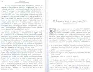 92 PULSOLOGIA
Ki Gong está relacionado com movimento e controle da
respiração, da circulação sangüínea e da energia vital Ki. Por
meio de exercícios e mentalizações podemos movimentar a
energia de forma a promover sua perfeita circulação nos meri-
dianos. Seus efeitos podem ser sentidos nos pulsos, sendo que
notamos dessa forma como a energia em movimento e purifica-
da nessa circulação se mostra mais revigorada e plena de forças.
Quando o Ki está forte e circula livremente pelos meridianos, o
corpo se move com mais vigor, pois o coração está pleno de
energia; o baço alimenta os músculos que vibram e tremem; as
pernas sentem-se cheias, pois o fígado controla os tendões; o
rosto se ilumina e no corpo se sentem formigamentos, pois a
pele é governada pelos pulmões; os ossos se movem graciosa-
mente quando os rins estão cheios de Ki.
Mas se a energia não se move adequadamente, circulando
com pressa e não alimentando adequadamente os órgãos Zang-
Fu, ou se desvia de seu caminho comum, não suprindo as ne-
cessidades do organismo, então descobriremos por meio dos
pulsos o que está acontecendo. Teremos um pulso apressado de
um órgão que não está sendo alimentado adequadamente, por
pressa do órgão-mãe que tem de alimentá-to. Ou encontraremos
aquele órgão que, por negligência, não alimenta seu órgão-filho.
Sabendo onde o inimigo está, podemos encontrá-Io com facili-
dade em vez de sair à sua procura por toda parte.
Contudo, assim como no Ki Gong, para se aprender de fato
a Pulsologia, devemos praticá-Ia muito, e praticá-Ia sempre. Tan-
to em um quanto no outro não devemos ter pressa para encon-
trar resultados, mas antes fluir através desse conhecimento e
introduzi-Io aos poucos em nossa prática diagnóstica cotidiana.
Procure "ver" o pulso como se fosse um velho mestre, que não
ensina por palavras diretas, mas por enigmas e parábolas. Um
verdadeiro Mestre também não ensina tudo ao seu discípulo,
pois só assim este poderá se tornar um Mestre. Aqui estarão
sendo demonstradas as noções necessárias para que você possa
compreender a Pulsologia, no mais, dependerá apenas de sua
prática e vontade.
o PULSO NORMAL E SUAS VARIAÇÕES
,
I
f
f
i
~
!
O pulso pode ter inúmeras variações, dentro de certos
limites, que devemos levar em consideração quando
queremos denominá-Io "normal". Devemos lembrar que
todos somos diferentes tanto física quanto emocional e energi-
camente. Cientes dessas restrições, constatamos que alguns as-
pectos dos pulsos podem ser considerados dentro dos limites da
normalidade e encontrados em todas as pessoas. Um pulso é con-
siderado normal quando apresenta as seguintes características:
de 4 pulsações por ciclo respiratório (um ciclo
completo inclui uma inspiração seguida de expi-
. Freqüência
respiratório
ração) .
. Ritmo suave e sem sobressaltos.
. Intensidade vigorosa, tanto à palpação superficial quanto em
profundidade.
. Sensível em to'dos os pontos de pesquisa.
Os fatores que mantêm um limite estreito entre o que se
considera um pulso normal podem ser encontrados nos chama-
dos pulsos básicos.
As mulheres, por terem mais energia Yin do que Yang com
relação aos homens, que têm mais Yang que Yin, apresentam o
pulso normalmente mais fraco que os homens. Em compensa-
 