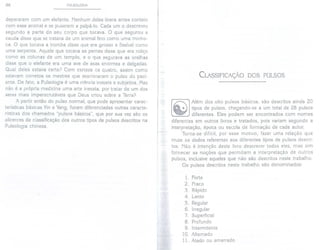 96 PULSOLOGIA
depararam com um elefante. Nenhum deles tivera antes contato
com esse animal e se puseram a palpá-Io. Cada um o descreveu
segundo a parte do seu corpo que tocava. O que segurou a
cauda disse que se tratava de um animal fino como uma minho-
ca. O que tocava a tromba disse que era grosso e flexível como
uma serpente. Aquele que tocava as pernas disse que era roliço
como as colunas de um templo, e o que segurava as orelhas
disse que o elefante era uma ave de asas enormes e delgadas.
Qual deles estava certo? Com certeza os quatro, assim como
estavam corretos os mestres que examinaram o pulso do paci-
ente. De fato, a Pulsologia é uma ciência inexata e subjetiva. Mas
não é a própria medicina uma arte inexata, por tratar de um dos
seres mais imperscrutáveis que Deus criou sobre a Terra?
A partir então do pulso normal, que pode apresentar carac-
terísticas básicas Yin e Yang, foram diferenciadas outras caracte-
rísticas dos chamados "pulsos básicos", que por sua vez são os
alicerces de classificação dos outros tipos de pulsos descritos na
Pulsologia chinesa.
CLASSIFICAÇÃO DOS PULSOS
Além dos oito pulsos básicos, são descritos ainda 20
tipos de pulsos, chegando-se a um total de 28 pulsos
diferentes. Eles podem ser encontrados com nomes
diferentes em outros livros e tratados, pois variam segundo a
interpretação, época ou escola de formação de cada autor.
Torna-se difícil, por esse motivo, fazer uma relação que
cruze os dados referentes aos diferentes tipos de pulsos descri-
tos. Não é intenção deste livro descrever todos eles, mas sim
fornecer as noções que permitam a interpretação de outros
pulsos, inclusive aqueles que não são descritos neste trabalho.
Os pulsos descritos neste trabalho são denominados:
1. Forte
2. Fraco
3. Rápido
4. Lento
5. Regular
6. Irregular
7. Superficial
8. Profundo
9. Intermitente
10. Alternado
11. Atado ou amarrado
 