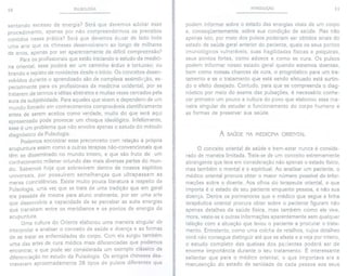 10 PULSOLOGIA
sentando excesso de energia? Será que devemos adotar esse
procedimento, apenas por não compreendermos os preceitos
contidos nessa prática? Será que devemos deixar de lado toda
uma arte que os chineses desenvolveram ao longo de milhares
de anos, apenas por ser aparentemente de difícil compreensão?
Para os profissionais que estão iniciando o estudo da medici-
na oriental, esse poderá ser um caminho árduo e tortuoso; ou
brando e repleto de novidades desde o início. Os conceitos desen-
volvidos durante o aprendizado são de complexa assimilação, es-
pecialmente para os profissionais da medicina ocidental, por se
tratarem de termos e idéias abstratos e muitas vezes cercados pela
aura da subjetividade. Para aqueles que vivem e dependem de um
mundo firmado em conhecimentos comprováveis cientificamente
antes de serem aceitos como verdade, muito do que será aqui
apresentado pode provocar um choque ideológico. Infelizmente,
esse é um problema que não envolve apenas o estudo do método
diagnóstico da Pulsologia.
Podemos encontrar esse preconceito com relação à própria
acupuntura assim como a outras terapias não-convencionais que
têm se disseminado no mundo inteiro, e que são fruto de um
conhecimento milenar oriundo das mais diversas partes do mun-
do. Sabemos hoje que sobrevivem dentro de nossos espíritos
universais, por possuírem semelhanças que ultrapassam as
meras coincidências. Existe muito pouca literatura a respeito da
Pulsologia, uma vez que se trata de uma tradição que em geral
era passada de mestre para aluno oralmente, por ser uma arte
que desenvolvia a capacidade de se perceber as sutis energias
que transitam entre os meridianos e os pontos de energia da
acupuntura.
Uma cultura do Oriente elaborou uma maneira singular de
interpretar e analisar o conceito de saúde e doença e as formas
de se tratar as enfermidades do corpo. Com ela surgiu também
uma das artes de cura médica mais diferenciadas que podemos
encontrar, e que pode ser considerada um exemplo clássico de
diferenciação no estudo da Pulsologia. Os antigos chineses des-
creveram aproximadamente 28 tipos de pulsos diferentes que
INTRODUÇÃO 11
podem informar sobre o estado das energias vitais de um corpo
e, conseqüentemente, sobre sua condição de saúde. Mas não
apenas isto, por meio dos pulsos poderiam ser obtidos sinais do
estado de saúde geral anterior do paciente, quais os seus pontos
imunológicos vulneráveis, suas fragilidades físicas e psíquicas,
seus pontos fortes, como adoece e como se cura. Os pulsos
podem informar nosso estado geral quando estamos doentes,
bem como nossas chances de cura, o prognóstico para um tra-
tamento e se o tratamento que está sendo efetuado está surtin-
do o efeito desejado. Contudo, para que se compreenda o diag-
nóstico por meio do exame das pulsações, é necessário conhe-
cer primeiro um pouco a cultura do povo que elaborou essa ma-
neira singular de estudar o funcionamento do corpo humano e
as formas de preservar sua saúde.
A SAÚDE NA MEDICINA ORIENTAL
O conceito oriental de saúde e bem-estar nunca é conside-
rado de maneira limitada. Trata-se de um conceito extremamente
abrangente que leva em consideração não apenas o estado físico,
mas também o mental e o espiritual. Ao analisar um paciente, o
médico oriental procura obter o maior número possível de infor-
mações sobre o doente. Aos olhos do terapeuta oriental, o que
importa é o estado de seu paciente enquanto pessoa, e não sua
doença. Dentre os pormenores que o médico que segue a linha
terapêutica oriental procura obter sobre o paciente figuram não
apenas detalhes da saúde física, mas também como ele vive,
mora, veste-se e outras informações aparentemente sem qualquer
relação com a situação que levou o paciente a procurar o trata-
mento. Entretanto, como uma colcha de retalhos, cujos detalhes
você não consegue distinguir até que se afaste e a veja por inteiro,
o estudo completo das queixas dos pacientes poderá ser de
enorme importância durante o seu tratamento. É interessante
salientar que para o médico oriental, o que importava era a
manutenção do estado de sanidade de cada pessoa aos seus
 