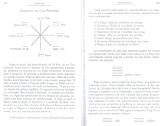 104 PULSOLOGIA
SEQÜÊNCIA DO CÉU POSTERIOR
- Fogo
Vento - - Terra
Trovão - Lago
Montanha - Céu
- Agua
Esses arranjos são denominados de Pa Kua, ou os Oito
Destinos. Assim como o símbolo Tai Chi, representam a ativida-
de dinâmica do Universo em seu duplo movimento. O primeiro
ciclo é temporal, de acúmulo e transformação, sendo analisado
no sentido horário. Pode-se observar nele que todas as combi-
nações dos trigramas encontram o seu oposto energético. O
Céu se opõe à Terra; o Fogo se opõe à Água; o Trovão se con-
trapõe ao Vento, também chamado de Suavidade. O que produz
um estado de perfeito equilíbrio. O segundo ciclo é de oposição
ou contração. Seu estudo é realizado no sentido anti-horário.
Nele, os trigramas apresentam-se em estados de oposição, ge-
rando uma forte corrente de transformação. O Fogo se opõe à
Água e esta ao Fogo. A Montanha é a oscilação da Terra, mas
só existe porque a Terra é plana. O Trovão é a Raiva que se opõe
ao Lago, a Alegria e a Serenidade. O Vento é o Céu em movi-
mento, que por sua vez é a sua essência.
'í1 áruore gera a semente no interior da qual está contida."
PULSOS BÁSICOS 105
Cada parte do corpo pode ser representada por um trigra-
ma, sendo que essas representações possuem diversas formas,
como por exemplo:
"O Criatiuo (Céu) se manifesta na cabeça;
O Receptiuo (Terra), se manifesta no uentre;
O Incitar (Trovão)se manifesta nos pés;
A Suauidade (Vento)se manifesta nas coxas;
O Abissal (Rio) se manifesta nos ouuidos;
O Aderir (Fogo)se manifesta nos olhos;
A Quietude (Montanha) se manifesta nas mãos;
A Alegria (Lago) se manifesta na boca."
Da combinação de cada dois trigramas surgem, 64 formas
de hexagramas, sendo que cada uma possui no I Ching uma
interpretação própria segundo o arranjo de suas linhas. Assim,
teríamos por exemplo:
--
TUNG C'HEN
Esse símbolo é denominado de Tung C'hen, que pode ser
traduzido como "Comunidade entre os homens". E por que
teriam os chineses dado tal nome a esse hexagrama? Vamos
começar a trabalhar com a imaginação, o que será muito impor-
tante quando iniciarmos de fato o estudo dos pulsos. Imagine-
se sendo um guerreiro de um dos muitos clãs que viviam em
eras passadas. À noite, nos acampamentos, em torno do que
você acha que os homens e mulheres se reuniam para sentar,
conversar e trocar histórias? Todos ficavam ao redor de uma
fogueira, sob o céu aberto. Veja agora o hexagrama Tung C'hen
separado em seus trigramas básicos:
CÉU
--
FOGO
 